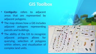 GIS Toolbox
• Contiguity- refers to adjacent
areas that are represented by
adjacent polygons.
 The map shows how a GIS includes
adjacent polygons representing
parcels and buildings.
 The ability of the GIS to recognize
adjacent polygons allows for
querying, selection of polygons
within others, and visualization of
complex land units.
 