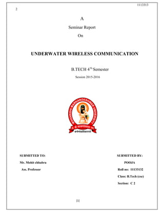 1113313
2
A
Seminar Report
On
UNDERWATER WIRELESS COMMUNICATION
B.TECH 4Th
Semester
Session 2015-2016
SUBMITTED TO: SUBMITTED BY:
Mr. Mohit chhabra POOJA
Ass. Professor Roll no: 11133132
Class: B.Tech (cse)
Section: C 2
[1]
 