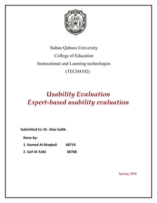 Sultan Qaboos University
                      College of Education
          Instructional and Learning technologies
                            (TECH4102)




          Usability Evaluation
    Expert-based usability evaluation


Submitted to: Dr. Alaa Sadik.

 Done by:
 1. Hamed Al-Maqbali        68719
 2. Saif Al-Talbi               68708




                                                    Spring 2010
 