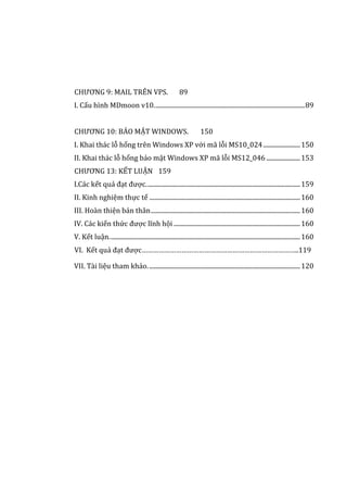 CHƯƠNG 9: MAIL TRÊN VPS. 89
I. Cấu hình MDmoon v10..................................................................................................89
CHƯƠNG 10: BẢO MẬT WINDOWS. 150
I. Khai thác lỗ hổng trên Windows XP với mã lỗi MS10_024........................150
II. Khai thác lỗ hổng bảo mật Windows XP mã lỗi MS12_046 ......................153
CHƯƠNG 13: KẾT LUẬN 159
I.Các kết quả đạt được....................................................................................................159
II. Kinh nghiệm thực tế ..................................................................................................160
III. Hoàn thiện bản thân.................................................................................................160
IV. Các kiến thức được lĩnh hội ..................................................................................160
V. Kết luận............................................................................................................................160
VI. Kết quả đạt được………………………………………………………………………..119
VII. Tài liệu tham khảo...................................................................................................120
 