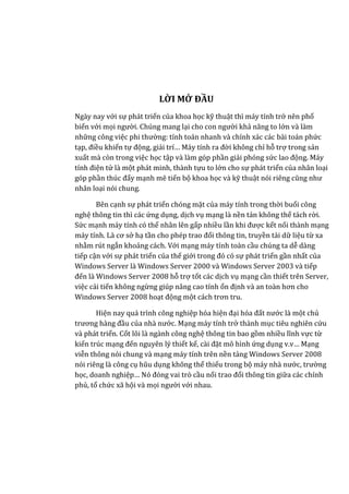 LỜI MỞ ĐẦU
Ngày nay với sự phát triển của khoa học kỹ thuật thì máy tính trở nên phổ
biến với mọi người. Chúng mang lại cho con người khả năng to lớn và làm
những công việc phi thường: tính toán nhanh và chính xác các bài toán phức
tạp, điều khiển tự động, giải trí… Máy tính ra đời không chỉ hỗ trợ trong sản
xuất mà còn trong việc học tập và làm góp phần giải phóng sức lao động. Máy
tính điện tử là một phát minh, thành tựu to lớn cho sự phát triển của nhân loại
góp phần thúc đẩy mạnh mẽ tiến bộ khoa học và kỹ thuật nói riêng cũng như
nhân loại nói chung.
Bên cạnh sự phát triển chóng mặt của máy tính trong thời buổi công
nghệ thông tin thì các ứng dụng, dịch vụ mạng là nền tản không thể tách rời.
Sức mạnh máy tính có thể nhân lên gấp nhiều lần khi được kết nối thành mạng
máy tính. Là cơ sở hạ tần cho phép trao đổi thông tin, truyền tải dữ liệu từ xa
nhằm rút ngắn khoảng cách. Với mạng máy tính toàn cầu chúng ta dễ dàng
tiếp cận với sự phát triển của thế giới trong đó có sự phát triển gần nhất của
Windows Server là Windows Server 2000 và Windows Server 2003 và tiếp
đến là Windows Server 2008 hỗ trợ tốt các dịch vụ mạng cần thiết trên Server,
việc cải tiến không ngừng giúp nâng cao tính ổn định và an toàn hơn cho
Windows Server 2008 hoạt động một cách trơn tru.
Hiện nay quá trình công nghiệp hóa hiện đại hóa đất nước là một chủ
trương hàng đầu của nhà nước. Mạng máy tính trở thành mục tiêu nghiên cứu
và phát triển. Cốt lõi là ngành công nghệ thông tin bao gồm nhiều lĩnh vực từ
kiến trúc mạng đến nguyên lý thiết kế, cài đặt mô hình ứng dụng v.v… Mạng
viễn thông nói chung và mạng máy tính trên nền tảng Windows Server 2008
nói riêng là công cụ hũu dụng không thể thiếu trong bộ máy nhà nước, trường
học, doanh nghiệp… Nó đóng vai trò cầu nối trao đổi thông tin giữa các chính
phủ, tổ chức xã hội và mọi người với nhau.
 