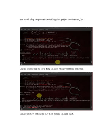 Tìm mã lỗi bằng công cụ metaploit bằng cách gõ lệnh search ms12_004
Sau khi seach được mã lỗi ta dùng lệnh use và copy mã lỗi đã tìm được.
Dùng lệnh show options để biết thêm các câu lệnh cần thiết.
 