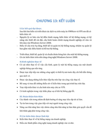 CHƯƠNG 13: KẾT LUẬN
I.Các kết quả đạt được.
Sau khi tìm hiểu và triển khai các dịch vụ trên máy ảo VMWare và VPS em đã có
kiến thức về:
- Nguyen lý cơ bản của hẹ đièu hành mạng, kién thứ c vè hẹ thóng mạng, có kỹ
nang càn thiét đẻ cài đạt, cáu hình hoàn chỉnh mạng doanh nghiẹp cỡ vừ a và
lớn dựa vào Windows Server 2008.
- Hiẻu vè cáu trúc hạ tàng, thiét ké và quản trị hẹ thóng mạng, nhiẹm vụ quản lý
bao gòm viẹc đièu hành và hõ trợ hẹ thóng.
- Triển khai, thiết kế, quản lý và chuẩn đoán hỏng hóc cho một hệ thống mạng.
- Có các kiến thức trên nền tảng công nghệ Windows Server 2008.
II.Kinh nghiệm thực tế
 Có cái nhìn thực tế về việc cấu hình, quản lý một hệ thống mạng của một doanh
nghiệp thông qua nền tảng.
 Được trực tiếp tiếp xúc những công nghệ và thiết bị mà trước đây chỉ biết đến thông
qua sách vở.
 Được vận dụng những kiến thức tiếp thu trên lớp vào công việc thực tế.
 Bổ sung và trau dồi những thiếu sót về kiến thức trong quá trình học trên lớp.
 Trực tiếp triển khai và cấu hình trên máy chủ ảo VPS.
 Có kinh nghiệm trong việc khắc phục sự cố khi hệ thống gặp lỗi.
III. Hoàn thiện bản thân
 Các thành viên trong nhóm đã định hướng rõ ràng mục tiêu sắp tới sẽ làm.
 Tự tin hơn trong việc giao tiếp với mọi người trong công việc.
 Nâng cao khả năng làm việc nhóm cũng như khả năng tự bản thân giải quyết vấn đề
khó khăn gặp phải trong công việc.
IV.Các kiến thức được lĩnh hội
 Kiến thức thực tế về hệ thống mạng của doanh nghiệp.
 Hiểu các thành phần công nghệ mạng doanh nghiệp vừa và nhỏ.
 