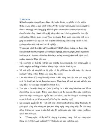 V. Kết luận.
Nhìn chung các công việc em đã cơ bản hoàn thành, tuy nhiên sẽ còn nhiều
thiếu sót, đa phần là quá trình tự học. Vì thế mong Thầy cô, các bạn đánh giá và
đưa ra những ý kiến đóng góp để khắc phục và sửa chữa. Bên cạnh trình độ
chuyên môn cũng cần có những kỹ năng mềm như kỹ năng giao tiếp, làm việc
nhóm cũng hết sức quan trọng. Thực tập là giai đoạn quan trọng của sinh viên,
giúp sinh viên có cơ hội làm việc thực tế nhằm củng cố kĩ năng, chuẩn bị cho
giai đoạn làm việc thật sau khi tốt nghiệp.
Trong quá trình thực tập tại Trung tâm ATHENA, nhóm chúng em được tiếp
xúc với một môi trường làm việc chuyên nghiệp, các công nghệ, thiết bị,các mô
hình thực tế... Qua đó nhóm học hỏi được những kinh nghiệm nhất định và có
những suy nghĩ đóng góp sau:
 Về công việc: Để thiết kế và triển khai một hệ thống mạng cho một công ty, cần có
nhiều bộ phận phối hợp với nhau để thực hiện và hoàn thành dự án.
 Về phát triển kỹ năng:Để các bộ phận có thể phối hợp tốt mỗi nhân viên cần có
những kỹ năng cơ bản để làm việc trong đội, nhóm:
o Làm việc nhóm: Kỹ năng làm việc nhóm là khả năng làm việc hiệu quả trong đội
ngũ. Đó là việc có thể sử dụng đúng người để có được kết quả tốt nhất và luôn sẵn
sàng để có thể lãnh đạo hoặc phối hợp làm theo.
o Tìm hiểu – thu thập thông tin: Quản lý thông tin là khả năng biết được nơi để có
được thông tin cần thiết - để tìm kiếm, định vị, và thu thập nó. Điều này có thể liên
quan đến việc sử dụng các nguồn lực khác nhau, cho dù chúng là từ những con
người hoặc từ các tài liệu trong thế giới rộng lớn của công nghệ
o Kỹ năng giải quyết vấn đề - Tính linh hoạt : Tính linh hoạt là khả năng thích nghi để
giải quyết công việc chúng ta gặp phải hàng ngày trong công việc lẫn đời sống
riêng. Giải quyết vấn đề là xác định vấn đề, nghiên cứu giải pháp và đưa ra những
quyết định hiệu quả.
 Về công nghệ: với lợi thế là công ty hoạt động trong lĩnh vực công nghệ
thông tin ,ATHENA có hạ tầng CNTT hiện đại ,an toàn và thông suốt .
 