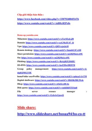 Clip giới thiệu bản thân :
https://www.facebook.com/video.php?v=330792480451476
https://www.youtube.com/watch?v=AdDIyB2Px0s
Demo up youtube.com
Mdaemon: https://www.youtube.com/watch?v=cTorSEuLjJ8
Domain: https://www.youtube.com/watch?v=xxGMeZU47_Q
Vpn: https://www.youtube.com/watch?v=QfiVwjotJoM
Remote desktop : https://www.youtube.com/watch?v=ImmbG3Cx10I
Share permission: https://www.youtube.com/watch?v=m2JQMa1zA9U
Ou: https://www.youtube.com/watch?v=m2JQMa1zA9U
Phishing: https://www.youtube.com/watch?v=Ra1gRZGD4HU
IIS-DNS: https://www.youtube.com/watch?v=koZ2DwDB3FM
Group policy managerment: https://www.youtube.com/watch?v=J-
dqKQMGCOE
homeFolder userProfile: https://www.youtube.com/watch?v=p4nza3-JvTM
Deploit shoftware: https://www.youtube.com/watch?v=lHtOKZRLWok
Dhcp: https://www.youtube.com/watch?v=zOa5cyt0UJo
Disk quota: https://www.youtube.com/watch?v=rmKRdSTESm0
File server resouce manager :
https://www.youtube.com/watch?v=EzIo1cGjuwQ
Slide share:
http://www.slideshare.net/bosua94/bo-co-tt
 
