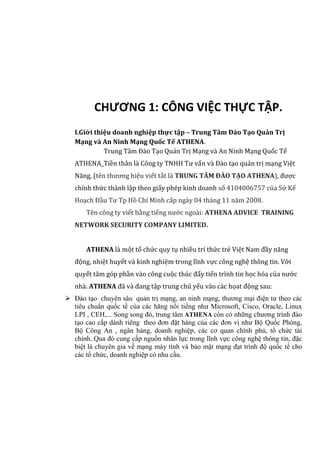 CHƯƠNG 1: CÔNG VIỆC THỰC TẬP.
I.Giới thiệu doanh nghiệp thực tập – Trung Tâm Đào Tạo Quản Trị
Mạng và An Ninh Mạng Quốc Tế ATHENA.
Trung Tâm Đào Tạo Quản Trị Mạng và An Ninh Mạng Quốc Tế
ATHENA_Tiền thân là Công ty TNHH Tư vấn và Đào tạo quản trị mạng Việt
Năng, (tên thương hiệu viết tắt là TRUNG TÂM ĐÀO TẠO ATHENA), được
chính thức thành lập theo giấy phép kinh doanh số 4104006757 của Sở Kế
Hoạch Đầu Tư Tp Hồ Chí Minh cấp ngày 04 tháng 11 năm 2008.
Tên công ty viết bằng tiếng nước ngoài: ATHENA ADVICE TRAINING
NETWORK SECURITY COMPANY LIMITED.
ATHENA là một tổ chức quy tụ nhiều trí thức trẻ Việt Nam đầy năng
động, nhiệt huyết và kinh nghiệm trong lĩnh vực công nghệ thông tin. Với
quyết tâm góp phần vào công cuộc thúc đẩy tiến trình tin học hóa của nước
nhà. ATHENA đã và đang tập trung chủ yếu vào các họat động sau:
 Đào tạo chuyên sâu quản trị mạng, an ninh mạng, thương mại điện tử theo các
tiêu chuẩn quốc tế của các hãng nổi tiếng như Microsoft, Cisco, Oracle, Linux
LPI , CEH,... Song song đó, trung tâm ATHENA còn có những chương trình đào
tạo cao cấp dành riêng theo đơn đặt hàng của các đơn vị như Bộ Quốc Phòng,
Bộ Công An , ngân hàng, doanh nghiệp, các cơ quan chính phủ, tổ chức tài
chính..Qua đó cung cấp nguồn nhân lực trong lĩnh vực công nghệ thông tin, đặc
biệt là chuyên gia về mạng máy tính và bảo mật mạng đạt trình độ quốc tế cho
các tổ chức, doanh nghiệp có nhu cầu.
 