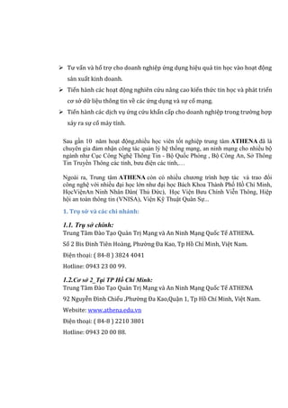  Tư vấn và hổ trợ cho doanh nghiệp ứng dụng hiệu quả tin học vào hoạt động
sản xuất kinh doanh.
 Tiến hành các hoạt động nghiên cứu nâng cao kiến thức tin học và phát triển
cơ sở dữ liệu thông tin về các ứng dụng và sự cố mạng.
 Tiến hành các dịch vụ ứng cứu khẩn cấp cho doanh nghiệp trong trường hợp
xảy ra sự cố máy tính.
Sau gần 10 năm hoạt động,nhiều học viên tốt nghiệp trung tâm ATHENA đã là
chuyên gia đảm nhận công tác quản lý hệ thống mạng, an ninh mạng cho nhiều bộ
ngành như Cục Công Nghệ Thông Tin - Bộ Quốc Phòng , Bộ Công An, Sở Thông
Tin Truyền Thông các tỉnh, bưu điện các tỉnh,…
Ngoài ra, Trung tâm ATHENA còn có nhiều chương trình hợp tác và trao đổi
công nghệ với nhiều đại học lớn như đại học Bách Khoa Thành Phố Hồ Chí Minh,
HọcViệnAn Ninh Nhân Dân( Thủ Đức), Học Viện Bưu Chính Viễn Thông, Hiệp
hội an toàn thông tin (VNISA), Viện Kỹ Thuật Quân Sự...
1. Trụ sở và các chi nhánh:
1.1. Trụ sở chính:
Trung Tâm Đào Tạo Quản Trị Mạng và An Ninh Mạng Quốc Tế ATHENA.
Số 2 Bis Đinh Tiên Hoàng, Phường Đa Kao, Tp Hồ Chí Minh, Việt Nam.
Điện thoại: ( 84-8 ) 3824 4041
Hotline: 0943 23 00 99.
1.2.Cơ sở 2_Tại TP Hồ Chí Minh:
Trung Tâm Đào Tạo Quản Trị Mạng và An Ninh Mạng Quốc Tế ATHENA
92 Nguyễn Đình Chiểu ,Phường Đa Kao,Quận 1, Tp Hồ Chí Minh, Việt Nam.
Website: www.athena.edu.vn
Điện thoại: ( 84-8 ) 2210 3801
Hotline: 0943 20 00 88.
 