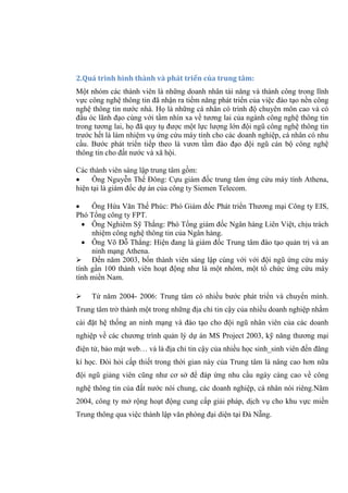 2.Quá trình hình thành và phát triển của trung tâm:
Một nhóm các thành viên là những doanh nhân tài năng và thành công trong lĩnh
vực công nghệ thông tin đã nhận ra tiềm năng phát triển của việc đào tạo nền công
nghệ thông tin nước nhà. Họ là những cá nhân có trình độ chuyên môn cao và có
đầu óc lãnh đạo cùng với tầm nhìn xa về tương lai của ngành công nghệ thông tin
trong tương lai, họ đã quy tụ được một lực lượng lớn đội ngũ công nghệ thông tin
trước hết là làm nhiệm vụ ứng cứu máy tính cho các doanh nghiệp, cá nhân có nhu
cầu. Bước phát triển tiếp theo là vươn tầm đào đạo đội ngũ cán bộ công nghệ
thông tin cho đất nước và xã hội.
Các thành viên sáng lập trung tâm gồm:
 Ông Nguyễn Thế Đông: Cựu giám đốc trung tâm ứng cứu máy tính Athena,
hiện tại là giám đốc dự án của công ty Siemen Telecom.
 Ông Hứa Văn Thế Phúc: Phó Giám đốc Phát triển Thương mại Công ty EIS,
Phó Tổng công ty FPT.
 Ông Nghiêm Sỹ Thắng: Phó Tổng giám đốc Ngân hàng Liên Việt, chịu trách
nhiệm công nghệ thông tin của Ngân hàng.
 Ông Võ Đỗ Thắng: Hiện đang là giám đốc Trung tâm đào tạo quản trị và an
ninh mạng Athena.
 Đến năm 2003, bốn thành viên sáng lập cùng với với đội ngũ ứng cứu máy
tính gần 100 thành viên hoạt động như là một nhóm, một tổ chức ứng cứu máy
tính miền Nam.
 Từ năm 2004- 2006: Trung tâm có nhiều bước phát triển và chuyển mình.
Trung tâm trở thành một trong những địa chỉ tin cậy của nhiều doanh nghiệp nhằm
cài đặt hệ thống an ninh mạng và đào tạo cho đội ngũ nhân viên của các doanh
nghiệp về các chương trình quản lý dự án MS Project 2003, kỹ năng thương mại
điện tử, bảo mật web… và là địa chỉ tin cậy của nhiều học sinh_sinh viên đến đăng
kí học. Đòi hỏi cấp thiết trong thời gian này của Trung tâm là nâng cao hơn nữa
đội ngũ giảng viên cũng như cơ sở để đáp ứng nhu cầu ngày càng cao về công
nghệ thông tin của đất nước nói chung, các doanh nghiệp, cá nhân nói riêng.Năm
2004, công ty mở rộng hoạt động cung cấp giải pháp, dịch vụ cho khu vực miền
Trung thông qua việc thành lập văn phòng đại diện tại Đà Nẵng.
 