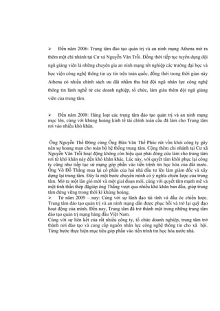  Đến năm 2006: Trung tâm đào tạo quản trị và an ninh mạng Athena mở ra
thêm một chi nhánh tại Cư xá Nguyễn Văn Trỗi. Đồng thời tiếp tục tuyển dụng đội
ngũ giảng viên là những chuyên gia an ninh mạng tốt nghiệp các trường đại học và
học viện công nghệ thông tin uy tín trên toàn quốc, đồng thời trong thời gian này
Athena có nhiều chính sách ưu đãi nhằm thu hút đội ngũ nhân lực công nghệ
thông tin lành nghề từ các doanh nghiệp, tổ chức, làm giàu thêm đội ngũ giảng
viên của trung tâm.
 Đến năm 2008: Hàng loạt các trung tâm đào tạo quản trị và an ninh mạng
mọc lên, cùng với khủng hoảng kinh tế tài chính toàn cầu đã làm cho Trung tâm
rơi vào nhiều khó khăn.
Ông Nguyễn Thế Đông cùng Ông Hứa Văn Thế Phúc rút vốn khỏi công ty gây
nên sự hoang man cho toàn bộ hệ thống trung tâm. Cộng thêm chi nhánh tại Cư xã
Nguyễn Văn Trỗi hoạt động không còn hiệu quả phải đóng cửa làm cho trung tâm
rơi từ khó khăn này đến khó khăn khác. Lúc này, với quyết tâm khôi phục lại công
ty cũng như tiếp tục sứ mạng góp phần vào tiến trình tin học hóa của đất nước.
Ông Võ Đỗ Thắng mua lại cổ phần của hai nhà đầu tư lên làm giám đốc và xây
dựng lại trung tâm. Đây là một bước chuyển mình có ý nghĩa chiến lược của trung
tâm. Mở ra một làn gió mới và một giai đoạn mới, cùng với quyết tâm mạnh mẽ và
một tinh thần thép đãgiúp ông Thắng vượt qua nhiều khó khăn ban đầu, giúp trung
tâm đứng vững trong thời kì khủng hoảng.
 Từ năm 2009 – nay: Cùng với sự lãnh đạo tài tình và đầu óc chiến lược.
Trung tâm đào tạo quản trị và an ninh mạng dần được phục hồi và trở lại quỹ đạo
hoạt động của mình. Đến nay, Trung tâm đã trở thành một trong những trung tâm
đào tạo quản trị mạng hàng đầu Việt Nam.
Cùng với sự liên kết của rất nhiều công ty, tổ chức doanh nghiệp, trung tâm trở
thành nơi đào tạo và cung cấp nguồn nhân lực công nghệ thông tin cho xã hội.
Từng bước thực hiện mục tiêu góp phần vào tiến trình tin học hóa nước nhà.
 