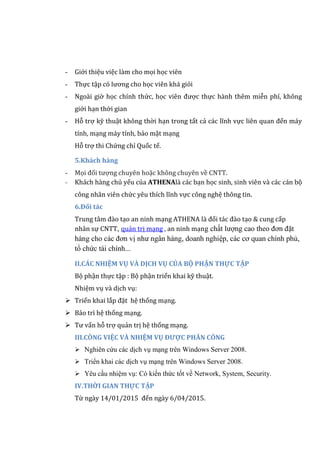 - Giới thiệu việc làm cho mọi học viên
- Thực tập có lương cho học viên khá giỏi
- Ngoài giờ học chính thức, học viên được thực hành thêm miễn phí, không
giới hạn thời gian
- Hỗ trợ kỹ thuật không thời hạn trong tất cả các lĩnh vực liên quan đến máy
tính, mạng máy tính, bảo mật mạng
Hỗ trợ thi Chứng chỉ Quốc tế.
5.Khách hàng
- Mọi đối tượng chuyên hoặc không chuyên về CNTT.
- Khách hàng chủ yếu của ATHENAlà các bạn học sinh, sinh viên và các cán bộ
công nhân viên chức yêu thích lĩnh vực công nghệ thông tin.
6.Đối tác
Trung tâm đào tạo an ninh mạng ATHENA là đối tác đào tạo & cung cấp
nhân sự CNTT, quản trị mạng , an ninh mạng chất lượng cao theo đơn đặt
hàng cho các đơn vị như ngân hàng, doanh nghiệp, các cơ quan chính phủ,
tổ chức tài chính...
II.CÁC NHIỆM VỤ VÀ DỊCH VỤ CỦA BỘ PHẬN THỰC TẬP
Bộ phận thực tập : Bộ phận triển khai kỹ thuật.
Nhiệm vụ và dịch vụ:
 Triển khai lắp đặt hệ thống mạng.
 Bảo trì hệ thống mạng.
 Tư vấn hỗ trợ quản trị hệ thống mạng.
III.CÔNG VIỆC VÀ NHIỆM VỤ ĐƯỢC PHÂN CÔNG
 Nghiên cứu các dịch vụ mạng trên Windows Server 2008.
 Triển khai các dịch vụ mạng trên Windows Server 2008.
 Yêu cầu nhiệm vụ: Có kiến thức tốt về Network, System, Security.
IV.THỜI GIAN THỰC TẬP
Từ ngày 14/01/2015 đến ngày 6/04/2015.
 