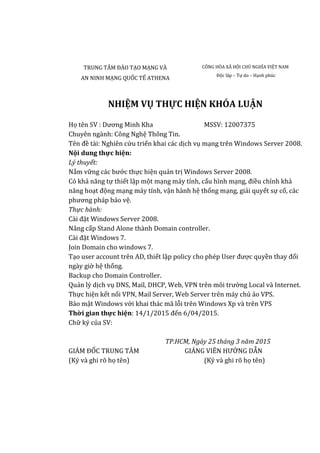 TRUNG TÂM ĐÀO TẠO MẠNG VÀ
AN NINH MẠNG QUỐC TẾ ATHENA
CÔNG HÒA XÃ HỘI CHỦ NGHĨA VIỆT NAM
Độc lâp – Tự do – Hạnh phúc
NHIỆM VỤ THỰC HIỆN KHÓA LUẬN
Họ tên SV : Dương Minh Kha MSSV: 12007375
Chuyên ngành: Công Nghệ Thông Tin.
Tên đề tài: Nghiên cứu triển khai các dịch vụ mạng trên Windows Server 2008.
Nội dung thực hiện:
Lý thuyết:
Nắm vững các bước thực hiện quản trị Windows Server 2008.
Có khả năng tự thiết lập một mạng máy tính, cấu hình mạng, điều chỉnh khả
năng hoạt động mạng máy tính, vận hành hệ thống mạng, giải quyết sự cố, các
phương pháp bảo vệ.
Thực hành:
Cài đặt Windows Server 2008.
Nâng cấp Stand Alone thành Domain controller.
Cài đặt Windows 7.
Join Domain cho windows 7.
Tạo user account trên AD, thiết lập policy cho phép User được quyền thay đổi
ngày giờ hệ thống.
Backup cho Domain Controller.
Quản lý dịch vụ DNS, Mail, DHCP, Web, VPN trên môi trường Local và Internet.
Thực hiện kết nối VPN, Mail Server, Web Server trên máy chủ ảo VPS.
Bảo mật Windows với khai thác mã lỗi trên Windows Xp và trên VPS
Thời gian thực hiện: 14/1/2015 đến 6/04/2015.
Chữ ký của SV:
TP.HCM, Ngày 25 tháng 3 năm 2015
GIÁM ĐỐC TRUNG TÂM GIẢNG VIÊN HƯỚNG DẪN
(Ký và ghi rõ họ tên) (Ký và ghi rõ họ tên)
 