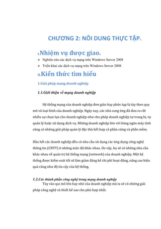 CHƯƠNG 2: NÔI DUNG THỰC TẬP.
I.Nhiệm vụ được giao.
 Nghiên cứu các dịch vụ mạng trên Windows Server 2008
 Triển khai các dịch vụ mạng trên Windows Server 2008
II.Kiến thức tìm hiểu
1.Giải pháp mạng doanh nghiệp
1.1.Giới thiệu về mạng doanh nghiệp
Hệ thống mạng của doanh nghiệp đơn giản hay phức tạp là tùy theo quy
mô và loại hình của doanh nghiệp. Ngày nay, các nhà cung ứng đã đưa ra rất
nhiều sự chọn lựa cho doanh nghiệp như cho phép doanh nghiệp tự trang bị, tự
quản lý hoặc sử dụng dịch vụ. Những doanh nghiệp lớn với hàng ngàn máy tính
cũng có những giải pháp quản lý đặc thù kết hợp cả phần cứng và phần mềm.
Hầu hết các doanh nghiệp đều có nhu cầu sử dụng các ứng dụng công nghệ
thông tin (CNTT) ở những mức độ khác nhau. Do vậy, họ sẽ có những nhu cầu
khác nhau về quản trị hệ thống mạng (network) của doanh nghiệp. Một hệ
thống được kiểm soát tốt sẽ làm giảm đáng kể chi phí hoạt động, nâng cao hiệu
quả cũng như độ tin cậy của hệ thống.
1.2.Các thành phần công nghệ trong mạng doanh nghiệp
Tùy vào qui mô lớn hay nhỏ của doanh nghiệp mà ta sẽ có những giải
pháp công nghệ và thiết kế sao cho phù hợp nhất.
 