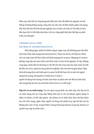 Hiện nay, hầu hết các ứng dụng mới đều yêu cầu rất nhiều tài nguyên của hệ
thống và băng thông mạng, cũng như các yêu cầu về điều khiển, giám sát mạng.
Vậy làm thế nào để một doanh nghiệp vừa và nhỏ, với một số vốn đầu tư ban
đầu hạn chế, có thể tiếp cận được với các công nghệ hiện đại, bắt kịp sự phát
triển của thế giới.
2.Windows Server 2008
Giới thiệu về mô hình Client-Server
Điều đáng ngạc nhiên là nhiều công ty ngày nay vẫn không quan tâm đến
việc thực hiện một mạng lưới client/server. Thay vào đó họ chỉ tiếp tục thêm
vào các máy trạm để thực hiện mô hình mạng peer-to-peer. Mạng peer-to-peer
không cung cấp cho bạn nhiều cách bảo mật và chia sẽ tài nguyên. Vì vậy, không
có gì ngạc nhiên khi họ thường có vấn đề với việc truy cập vào máy trạm, bị mất
dữ liệu do virus, spyware hay phải trải nghiệm việc internet bị gián đoạn. Máy
tính nối mạng theo mô hình peer-to-peer là đủ khi bạn chỉ có một vài người
dung trên mạng, nhưng khi có nhiều hơn 5 hoặc 6
người sử dụng trên mạng của bạn, bạn thực sự phải xem xét đầu tư một máy
chủ mạng.Vậy lợi ích của mô hình Client-Server cụ thể là gì?
- Tập tin và an ninh mạng: Vai trò quan trọng nhất của một máy chủ tập tin là
an ninh mạng mà nó cung cấp. Bằng cách tạo ra các tài khoản người dùng cá
nhân và nhóm, có thể cấp quyền cho nhóm và cá nhân khai thác dữ liệu được
lưu trữ trên mạng, ngăn chặn người sử dụng trái phép truy cập tài liệu mà họ
không nên xem. Ví dụ, trong Folder chung thì group ketoan và group nhansu có
quyền truy cập ủa nhân viên…
 