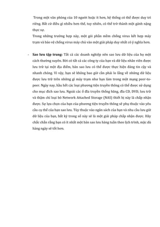 Trong một văn phòng của 10 người hoặc ít hơn, hệ thống có thể được duy trì
riêng. Bất cứ điều gì nhiều hơn thế, tuy nhiên, có thể trở thành một gánh nặng
thực sự.
Trong những trường hợp này, một gói phần mềm chống virus kết hợp máy
trạm và bảo vệ chống virus máy chủ vào một giải pháp duy nhất có ý nghĩa hơn.
- Sao lưu tập trung: Tất cả các doanh nghiệp nên sao lưu dữ liệu của họ một
cách thường xuyên. Bởi có tất cả các công ty của bạn và dữ liệu nhân viên được
lưu trữ tại một địa điểm, bản sao lưu có thể được thực hiện đáng tin cậy và
nhanh chóng. Vì vậy, bạn sẽ không bao giờ cần phải lo lắng về những dữ liệu
được lưu trữ trên những gì máy trạm như bạn làm trong một mạng peer-to-
peer. Ngày nay, hầu hết các loại phương tiện truyền thông có thể được sử dụng
cho mục đích sao lưu. Ngoài các ổ đĩa truyền thống băng, đĩa CD, DVD, lưu trữ
và thậm chí loại bỏ Network Attached Storage (NAS) thiết bị này là chấp nhận
được. Sự lựa chọn của bạn của phương tiện truyền thông sẽ phụ thuộc vào yêu
cầu cụ thể của bạn sao lưu. Tùy thuộc vào ngân sách của bạn và nhu cầu lưu giữ
dữ liệu của bạn, bất kỳ trong số này sẽ là một giải pháp chấp nhận được. Hãy
chắc chắn rằng bạn có ít nhất một bản sao lưu hàng tuần theo lịch trình, mặc dù
hàng ngày sẽ tốt hơn.
 