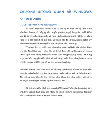 CHƯƠNG 3:TỔNG QUAN VỀ WINDOWS
SERVER 2008
I. GIỚI THIỆU WINDOWS SERVER 2008
Microsoft Windows Server 2008 là thế hệ kế tiếp của hệ điều hành
Windows Server, có thể giúp các chuyên gia công nghệ thông tin có thể kiểm
soát tối đa cơ sở hạ tầng của họ và cung cấp khả năng quản lý và hiệu lực chưa
từng có, là sản phẩm hơn hẳn trong việc đảm bảo độ an toàn, khả năng tin cậy
và môi trường máy chủ vững chắc hơn các phiên bản trước đây.
Windows Server 2008 cung cấp những giá trị mới cho các tổ chức bằng
việc bảo đảm tất cả người dùng đều có thể có được những thành phần bổ sung
từ các dịch vụ từ mạng. Windows Server 2008 cũng cung cấp nhiều tính năng
vượt trội bên trong hệ điều hành và khả năng chuẩn đoán, cho phép các quản
trị viên tăng được thời gian hỗ trợ cho các doanh nghiệp.
Windows Server 2008 được thiết kế để cung cấp cho các tổ chức có được nền
tảng sản xuất tốt nhất cho ứng dụng, mạng và các dịch vụ web từ nhóm làm việc
đến những trung tâm dữ liệu với tính năng động, tính năng mới có giá trị và
những cải thiện mạnh mẽ cho hệ điều hành cơ bản.
Cải thiện hệ điều hành cho máy chủ Windows.Thêm vào tính năng mới,
Windows Server 2008 cung cấp nhiều cải thiệm tốt hơn cho hệ điều hành cơ
bản so với hệ điều hành Windows Server 2003.
 