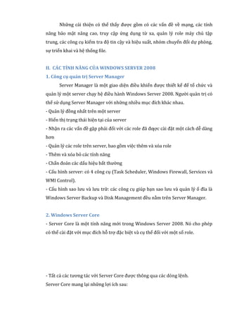 Những cải thiện có thể thấy được gồm có các vấn đề về mạng, các tính
năng bảo mật nâng cao, truy cập ứng dụng từ xa, quản lý role máy chủ tập
trung, các công cụ kiểm tra độ tin cậy và hiệu suất, nhóm chuyển đổi dự phòng,
sự triển khai và hệ thống file.
II. CÁC TÍNH NĂNG CỦA WINDOWS SERVER 2008
1. Công cụ quản trị Server Manager
Server Manager là một giao diện điều khiển được thiết kế để tổ chức và
quản lý một server chạy hệ điều hành Windows Server 2008. Người quản trị có
thể sử dụng Server Manager với những nhiều mục đích khác nhau.
- Quản lý đồng nhất trên một server
- Hiển thị trạng thái hiện tại của server
- Nhận ra các vấn đề gặp phải đối với các role đã đƣợc cài đặt một cách dễ dàng
hơn
- Quản lý các role trên server, bao gồm việc thêm và xóa role
- Thêm và xóa bỏ các tính năng
- Chẩn đoán các dấu hiệu bất thường
- Cấu hình server: có 4 công cụ (Task Scheduler, Windows Firewall, Services và
WMI Control).
- Cấu hình sao lưu và lưu trữ: các công cụ giúp bạn sao lưu và quản lý ổ đĩa là
Windows Server Backup và Disk Management đều nằm trên Server Manager.
2. Windows Server Core
- Server Core là một tính năng mới trong Windows Server 2008. Nó cho phép
có thể cài đặt với mục đích hỗ trợ đặc biệt và cụ thể đối với một số role.
- Tất cả các tương tác với Server Core được thông qua các dòng lệnh.
Server Core mang lại những lợi ích sau:
 