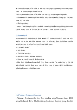 +Giảm thiểu được phần mềm, vì thế việc sử dụng dung lượng ổ đĩa cũng được
giảm. Chỉ tốn khoảng 1GB khi cài đặt.
+ Bởi vì giảm thiểu được phần mềm nên việc cập nhật cũng không nhiều.
+ Giảm thiểu tối đa những hành vi xâm nhập vào hệ thống thông qua các port
được mở mặc định.
+ Dễ dàng quản lý.
- Server Core không bao gồm tất cả các tính năng có sẵn trong những phiên bản
cài đặt Server khác. Ví dụ như .NET Framework hoặc Internet Explorer.
3. PowerShell
- PowerShell là một tập hợp lệnh. Nó kết nối những dòng lệnh shell với một
ngôn ngữ script và thêm vào đó hơn 130 công cụ dòng lệnh(được gọi là
cmdlets).Hiện tại, có thể sử dụng PowerShell trong:
+ Exchange Server
+ SQL Server
+ Terminal Services
+ Active Directory Domain Services.
+ Quản trị các dịch vụ, xử lý và registry.
- Mặc định, Windows PowerShell chưa được cài đặt. Tuy nhiên bạn có thể cài
đặt nó một cách dễ dàng bằng cách sử dụng công cụ quản trị Server Manager
và chọn Features > Add Features
4. Windows Deloyment Services.
- Windows Deployment Services được tích hợp trong Windows Server 2008
cho phép bạn cài đặt hệ điều hành từ xa cho các máy client mà không cần phải
 