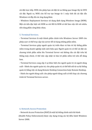 cài đặt trực tiếp. WDS cho phép bạn cài đặt từ xa thông qua Image lấy từ DVD
cài đặt. Ngoài ra, WDS còn hỗ trợ tạo Image từ 1 máy tính đã cài đặt sẵn
Windows và đầy đủ các ứng dụng khác.
- Windows Deployment Serviece sử dụng định dạng Windows Image (WIM).
Một cải tiến đặc biệt với WIM so với RIS là WIM có thể làm việc tốt với nhiều
nền tảng phần cứng khác nhau.
5. Terminal Services.
- Terminal Services là một thành phần chính trên Windows Server 2009 cho
phép user có thể truy cập vào server để sử dụng những phần mềm.
- Terminal Services giúp người quản trị triển khai và bảo trì hệ thống phần
mềm trong doanh nghiệp một cách hiệu quả. Người quản trị có thể cài đặt các
chương trình phần mềm lên Terminal Server mà không cần cài đặt trên hệ
thống máy client, vì thế việc cập nhật và bảo trì phần mềm trở nên dễ dàng
hơn.
- Terminal Services cung cấp 2 sự khác biệt cho người quản trị và người dùng
cuối - Dành cho người quản trị: cho phép quản trị có thể kết nối từ xa hệ thống
quản trị bằng việc sử dụng Remote Desktop Connection hoặc Remote Desktop.
- Dành cho người dùng cuối: cho phép người dùng cuối có thể chạy các chương
trình từ Terminal Services server.
6. Network Access Protection
- Network Access Protection (NAP) là một hệ thống chính sách thi hành
(Health Policy Enforcement) được xây dựng trong các hệ điều hành Windows
Server 2008.
 