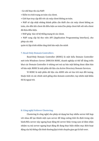 - Cơ chế thực thi của NAP:
+ Kiểm tra tình trạng an toàn của client.
+ Giới hạn truy cập đối với các máy client không an toàn.
+ NAP sẽ cập nhật những thành phần cần thiết cho các máy client không an
toàn, cho đến khi client đủ điều kiện an toàn.Cho phép client kết nối nếu client
đã thỏa điều kiện.
+ NAP giúp bảo vệ hệ thống mạng từ các client.
+ NAP cung cấp bộ thư viên API (Application Programming Interface), cho
phép các nhà
quản trị lập trình nhằm tăng tính bảo mật cho mình
7. Read-Only Domain Controllers
Read-Only Domain Controller (RODC) là một kiểu Domain Controller
mới trên Windows Server 2008.Với RODC, doanh nghiệp có thể dễ dàng triển
khai các Domain Controller ở những nơi mà sự bảo mật không được đảm bảo
về bảo mật. RODC là một phần dữ liệu của Active Directory Domain Services.
Vì RODC là một phần dữ liệu của ADDS nên nó lưu trữ mọi đối tượng,
thuộc tính và các chính sách giống như domain controller, tuy nhiên mật khẩu
thì bị ngoại trừ.
8. Công nghệ Failover Clustering.
Clustering là công nghệ cho phép sử dụng hai hay nhiều server kết hợp
với nhau để tạo thành một cụm server để tăng cường tính ổn định trong vận
hành.Nếu server này ngưng hoạt động thì server khác trong cụm sẽ đảm nhận
nhiệm vụ mà server ngưng hoạt động đó đang thực hiện nhằm mục đích hoạt
động của hệ thống vẫn bình thường.Quá trình chuyên giao gọi là fail-over.
 