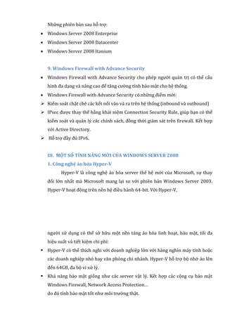 Những phiên bản sau hỗ trợ:
 Windows Server 2008 Enterprise
 Windows Server 2008 Datacenter
 Windows Server 2008 Itanium
9. Windows Firewall with Advance Security
 Windows Firewall with Advance Security cho phép người quản trị có thể cấu
hình đa dạng và nâng cao để tăng cường tính bảo mật cho hệ thống.
 Windows Firewall with Advance Security có những điểm mới:
 Kiểm soát chặt chẽ các kết nối vào và ra trên hệ thống (inbound và outbound)
 IPsec được thay thế bằng khái niệm Connection Security Rule, giúp bạn có thể
kiểm soát và quản lý các chính sách, đồng thời giám sát trên firewall. Kết hợp
với Active Directory.
 Hỗ trợ đầy đủ IPv6.
III. MỘT SỐ TÍNH NĂNG MỚI CỦA WINDOWS SERVER 2008
1. Công nghệ ảo hóa Hyper-V
Hyper-V là công nghệ ảo hóa server thế hệ mới của Microsoft, sự thay
đổi lớn nhất mà Microsoft mang lại so với phiên bản Windows Server 2003.
Hyper-V hoạt động trên nền hệ điều hành 64-bit. Với Hyper-V,
người sử dụng có thể sở hữu một nền tảng ảo hóa linh hoạt, bảo mật, tối đa
hiệu suất và tiết kiệm chi phí:
 Hyper-V có thể thích nghi với doanh nghiệp lớn với hàng nghìn máy tính hoặc
các doanh nghiệp nhỏ hay văn phòng chi nhánh. Hyper-V hỗ trợ bộ nhớ ảo lên
đến 64GB, đa bộ vi xử lý.
 Khả năng bảo mật giống như các server vật lý. Kết hợp các cộng cụ bảo mật
Windows Firewall, Network Access Protection…
do đó tính bảo mật tốt như môi trường thật.
 