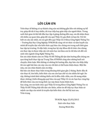 LỜI CẢM ƠN
Trên thực tế không có sự thành công nào mà không gắn liền với những sự hỗ
trợ, giúp đỡ dù ít hay nhiều, dù trực tiếp hay gián tiếp của người khác. Trong
suốt thời gian từ khi bắt đầu học tập ở giảng đường đến nay, em đã nhận được
rất nhiều sự quan tâm, giúp đỡ của quý Thầy Cô, gia đình và bạn bè. Với lời
biết ơn sâu sắc nhất, em xin gửi đến quý Thầy Cô ở Khoa Công Nghệ Thông Tin
– Trường Đại Học Công Nghiệp TPHCM đã cùng với tri thức và tâm huyết của
mình để truyền đạt vốn kiến thức quý báu cho chúng em trong suốt thời gian
học tập tại trường. Và đặc biệt, trong học kỳ này Khoa đã tổ chức cho chúng
em thực tập và được tiếp cận với môn học mà theo em là rất hữu ích đối với
sinh viên ngành Công Nghệ Thông Tin.
Em xin chân thành cảm ơn Thầy Võ Đỗ Thắng đã tận tâm hướng dẫn chúng em
qua từng buổi thực tập tại Trung Tâm ATHENA cũng như những buổi nói
chuyện, thảo luận. Nếu không có những lời hướng dẫn, dạy bảo của thầy thầy
thì em nghĩ bài báo cáo này của em rất khó có thể hoàn thiện được. Một lần
nữa, em xin chân thành cảm ơn thầy.
Bài báo cáo được thực hiện trong khoảng thời gian gần 2 tháng. Bước đầu đi
vào thực tế, tìm hiểu, kiến thức của em còn hạn chế và còn nhiều bỡ ngỡ. Do
vậy, không tránh khỏi những thiếu sót là điều chắc chắn, em rất mong nhận
được những ý kiến đóng góp quý báu của quý Thầy Cô và các bạn học cùng lớp
để kiến thức của em trong lĩnh vực này được hoàn thiện hơn.
Sau cùng, em xin kính chúc quý Thầy Cô trong Khoa Công Nghệ Thông Tin và
Thầy Võ Đỗ Thắng thật dồi dào sức khỏe, niềm tin để tiếp tục thực hiện sứ
mệnh cao đẹp của mình là truyền đạt kiến thức cho thế hệ mai sau.
Trân trọng.
TP.HCM, Ngày 25/03/2015
Sinh viên thực hiện
Dương Minh Kha
 
