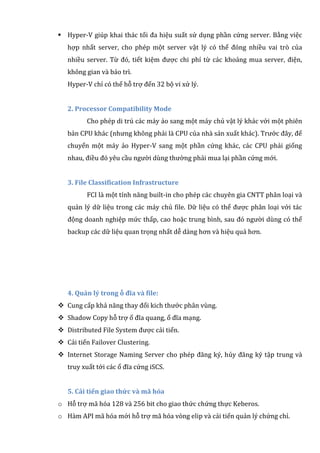 Hyper-V giúp khai thác tối đa hiệu suất sử dụng phần cứng server. Bằng việc
hợp nhất server, cho phép một server vật lý có thể đóng nhiều vai trò của
nhiều server. Từ đó, tiết kiệm được chi phí từ các khoảng mua server, điện,
không gian và bảo trì.
Hyper-V chỉ có thể hỗ trợ đến 32 bộ vi xử lý.
2. Processor Compatibility Mode
Cho phép di trú các máy ảo sang một máy chủ vật lý khác với một phiên
bản CPU khác (nhưng không phải là CPU của nhà sản xuất khác). Trước đây, để
chuyển một máy ảo Hyper-V sang một phần cứng khác, các CPU phải giống
nhau, điều đó yêu cầu người dùng thường phải mua lại phần cứng mới.
3. File Classification Infrastructure
FCI là một tính năng built-in cho phép các chuyên gia CNTT phân loại và
quản lý dữ liệu trong các máy chủ file. Dữ liệu có thể được phân loại với tác
động doanh nghiệp mức thấp, cao hoặc trung bình, sau đó người dùng có thể
backup các dữ liệu quan trọng nhất dễ dàng hơn và hiệu quả hơn.
4. Quản lý trong ỗ đĩa và file:
 Cung cấp khả năng thay đổi kich thước phân vùng.
 Shadow Copy hỗ trợ ổ đĩa quang, ổ đĩa mạng.
 Distributed File System được cải tiến.
 Cải tiến Failover Clustering.
 Internet Storage Naming Server cho phép đăng ký, hủy đăng ký tập trung và
truy xuất tới các ổ đĩa cứng iSCS.
5. Cải tiến giao thức và mã hóa
o Hỗ trợ mã hóa 128 và 256 bit cho giao thức chứng thực Keberos.
o Hàm API mã hóa mới hỗ trợ mã hóa vòng elip và cải tiến quản lý chứng chỉ.
 