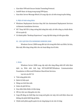 o Giao thức VPN mới Secure Socket Tunneling Protocol.
o AuthIP được sử dụng trong mạng VPN Ipsec.
o Giao thức Server Message Block 2.0 cung cấp các cải tiến trong truyền thông.
6. Một số tính năng khác
 Windows Deployment Services thay thế cho Automated Deployment Services
và Remote Installation Services.
 IIS 7 thay thế IIS 6, tăng cường khả năng bảo mật, cải tiến công cụ chuẩn đoán,
hỗ trợ quản lý.
 Có thành phần "Desktop Experience" cung cấp khả năng cải tiến giao diện.
IV. CÁC LỢI ÍCH CỦA WINDOWS SERVER 2008
Windows Server 2008 mang đến lợi ích trong bốn lĩnh vực:Web, Ảo hóa,
Bảo mật, Nền tảng vững chắc cho các hoạt động của tổ chức
1. Web
Windows Server 2008 cung cấp một nền tảng đồng nhất để triển khai
dịch vụ Web nhờ tích hợp IIS7.0,ASP.NET,Windows Communication
Foundation và Microsoft Windows SharePoint Services.
Lợi ich của IIS 7.0:
 Tinh năng phân tích
 Quản trị hiệu quả.
 Nâng cao tính bảo mật.
 Giảm chi phí hỗ trợ.
 Giao diện thân thiện và tiện dụng
 Hỗ trợ việc sao chép giữa các site.
 Copy dễ dàng các thiết lập của trang web giữa các máy chủ web khác nhau mà
không cần phải thiết lập gì thêm.
 Chính sách phân quyền quản trị các ứng dụng và các site rõ ràng
 