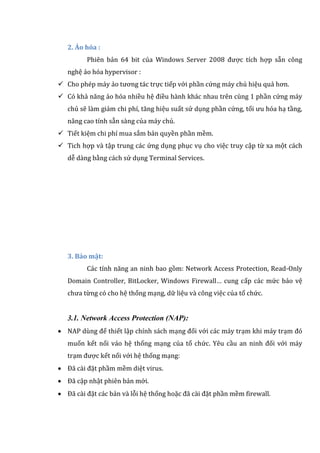 2. Ảo hóa :
Phiên bản 64 bit của Windows Server 2008 được tích hợp sẵn công
nghệ ảo hóa hypervisor :
 Cho phép máy ảo tương tác trực tiếp với phần cứng máy chủ hiệu quả hơn.
 Có khả năng ảo hóa nhiều hệ điều hành khác nhau trên cùng 1 phần cứng máy
chủ sẽ làm giảm chi phí, tăng hiệu suất sử dụng phần cứng, tối ưu hóa hạ tầng,
nâng cao tính sẵn sàng của máy chủ.
 Tiết kiệm chi phí mua sắm bản quyền phần mềm.
 Tich hợp và tập trung các ứng dụng phục vụ cho việc truy cập từ xa một cách
dễ dàng bằng cách sử dụng Terminal Services.
3. Bảo mật:
Các tính năng an ninh bao gồm: Network Access Protection, Read-Only
Domain Controller, BitLocker, Windows Firewall… cung cấp các mức bảo vệ
chưa từng có cho hệ thống mạng, dữ liệu và công việc của tổ chức.
3.1. Network Access Protection (NAP):
 NAP dùng để thiết lập chính sách mạng đối với các máy trạm khi máy trạm đó
muốn kết nối váo hệ thống mạng của tổ chức. Yêu cầu an ninh đối với máy
trạm được kết nối với hệ thống mạng:
 Đã cài đặt phầm mềm diệt virus.
 Đã cập nhật phiên bản mới.
 Đã cài đặt các bản và lỗi hệ thống hoặc đã cài đặt phần mềm firewall.
 