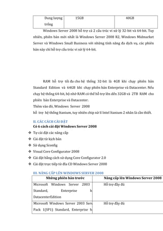 Dung lượng
trống
15GB 40GB
Windows Server 2008 hỗ trợ cả 2 cấu trúc vi xử lý 32-bit và 64-bit. Tuy
nhiên, phiên bản mới nhất là Windows Server 2008 R2, Windows Midmarket
Server và Windows Small Business với những tính năng đa dịch vụ, các phiên
bản này chỉ hỗ trợ cấu trúc vi xử lý 64-bit.
RAM hỗ trợ tối đa cho hệ thống 32-bit là 4GB khi chạy phiên bản
Standard Edition và 64GB khi chạy phiên bản Enterprise và Datacenter. Nếu
chạy hệ thống 64-bit, bộ nhớ RAM có thể hỗ trợ lên dến 32GB và 2TB RAM cho
phiên bản Enterprise và Datacenter.
Thêm vào đó, Windows Server 2008
hỗ trợ hệ thống Itanium, tuy nhiên chip xử lí Intel Itanium 2 nhân là cần thiết.
II. CÁC CÁCH CÀI ĐẶT
Có 6 cách cài đặt Windows Server 2008
 Tự cài đặt các nâng cấp
 Cài đặt từ kịch bản
 Sử dụng Sconfig
 Visual Core Configurator 2008
 Cài đặt bằng cách sử dụng Core Configurator 2.0
 Cài đặt trực tiếp từ đĩa CD Windows Server 2008
III. NÂNG CẤP LÊN WINDOWS SERVER 2008
Những phiên bản trước Nâng cấp lên Windows Server 2008
Microsoft Windows Server 2003 R2
Standard, Enterprise hoặc
DatacenterEdition
Hỗ trợ đầy đủ
Microsoft Windows Server 2003 Service
Pack 1(SP1) Standard, Enterprise hoặc
Hỗ trợ đầy đủ
 