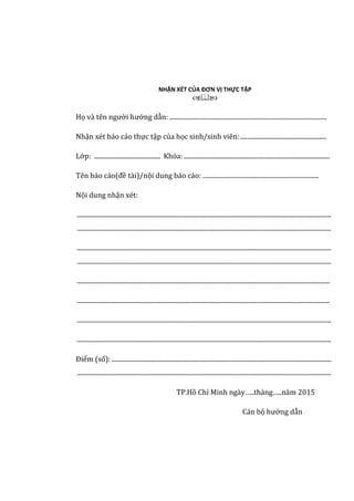 NHẬN XÉT CỦA ĐƠN VỊ THỰC TẬP

Họ và tên người hướng dẫn: ....................................................................................................
Nhận xét báo cáo thực tập của học sinh/sinh viên:.......................................................
Lớp: .......................................... Khóa:.............................................................................................
Tên báo cáo(đề tài)/nội dung báo cáo: ..........................................................................
Nội dung nhận xét:
..................................................................................................................................................................
..................................................................................................................................................................
..................................................................................................................................................................
..................................................................................................................................................................
.................................................................................................................................................................
.................................................................................................................................................................
..................................................................................................................................................................
..................................................................................................................................................................
Điểm (số):............................................................................................................................................
..................................................................................................................................................................
TP.Hồ Chí Minh ngày…..tháng…..năm 2015
Cán bộ hướng dẫn
 