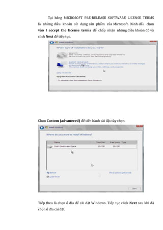 Tại bảng MICROSOFT PRE-RELEASE SOFTWARE LICENSE TERMS
là những điều khoản sử dụng sản phẩm của Microsoft. Đánh dấu chọn
vào I accept the license terms để chấp nhận những điều khoản đó và
click Next để tiếp tục.
Chọn Custom (advaneced) để tiến hành cài đặt tùy chọn.
Tiếp theo là chọn ổ đĩa để cài dặt Windows. Tiếp tục click Next sau khi đã
chọn ổ đĩa cài đặt.
 