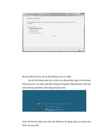 Đợi cho đến khi hoàn tất cài đặt Windows Server 2008
Sau khi hệ thống hoàn tất cái đặt sẽ tự động đăng nhập vời tài khoản
Administrator, tuy nhiên mật khẩu đang ở trạng thái trống (blank) vì thế cần
phải thiết lập mật khẩu ở lần đăng nhập đầu tiên.
Click OK để tiến hành thay đổi mật khẩu.Sau đó đăng nhập vào bằng mật
khẩu vừa thay đổi.
 