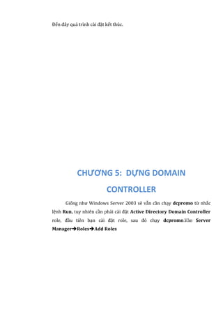 Đến đây quá trình cài đặt kết thúc.
CHƯƠNG 5: DỰNG DOMAIN
CONTROLLER
Giống như Windows Server 2003 sẽ vẫn cần chạy dcpromo từ nhắc
lệnh Run, tuy nhiên cần phải cài đặt Active Directory Domain Controller
role, đầu tiên bạn cài đặt role, sau đó chạy dcpromo.Vào Server
ManagerRolesAdd Roles
 