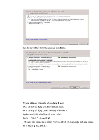 Cài đặt được thực hiện thành công. Kích Close.
Trong bài này, chúng ta sẽ sử dụng 2 máy.
PC1: Là máy sử dụng Windows Server 2008.
PC2: Là máy sử dụng Client sử dụng Windows 7.
Quá trình cài đặt sẽ trải qua 2 bước chính:
Bước 1: Chỉnh Preferred DNS
- Ở bước này chúng ta sẽ chỉnh Preferred DNS về chính máy tính của chúng
ta, ở đây là ip 192.168.1.1.
 