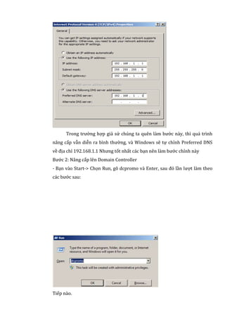 Trong trường hợp giả sử chúng ta quên làm bước này, thì quá trình
nâng cấp vẫn diễn ra bình thường, và Windows sẽ tự chỉnh Preferred DNS
về địa chỉ 192.168.1.1 Nhưng tốt nhất các bạn nên làm bước chỉnh này
Bước 2: Nâng cấp lên Domain Controller
- Bạn vào Start-> Chọn Run, gõ dcpromo và Enter, sau đó lần lượt làm theo
các bước sau:
Tiếp nào.
 