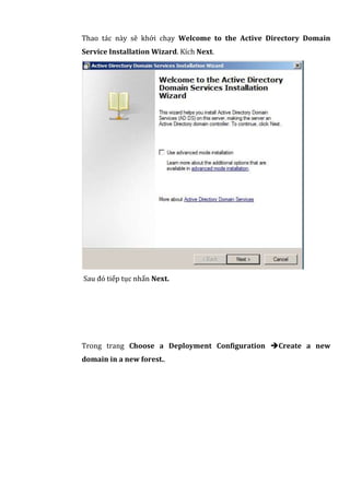 Thao tác này sẽ khởi chạy Welcome to the Active Directory Domain
Service Installation Wizard. Kích Next.
Sau đó tiếp tục nhấn Next.
Trong trang Choose a Deployment Configuration Create a new
domain in a new forest..
 