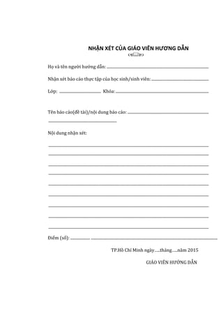 NHẬN XÉT CỦA GIÁO VIÊN HƯƠNG DẪN

Họ và tên người hướng dẫn: .......................................................................................................
Nhận xét báo cáo thực tập của học sinh/sinh viên:..........................................................
Lớp: .......................................... Khóa:..............................................................................................
Tên báo cáo(đề tài)/nội dung báo cáo: ..................................................................................
.....................................................................
Nội dung nhận xét:
..................................................................................................................................................................
..................................................................................................................................................................
..................................................................................................................................................................
..................................................................................................................................................................
..................................................................................................................................................................
..................................................................................................................................................................
..................................................................................................................................................................
..................................................................................................................................................................
..................................................................................................................................................................
Điểm (số):.................... ................................................................................................................................
TP.Hồ Chí Minh ngày…..tháng…..năm 2015
GIÁO VIÊN HƯỚNG DẪN
 