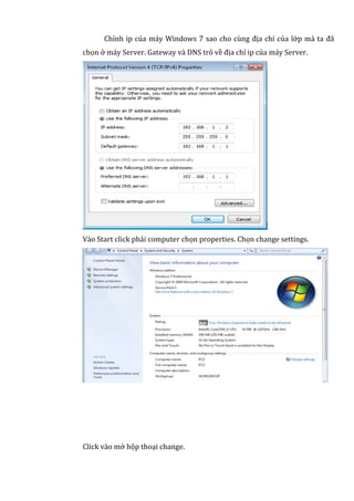 Chỉnh ip của máy Windows 7 sao cho cùng địa chỉ của lớp mà ta đã
chọn ở máy Server. Gateway và DNS trỏ về địa chỉ ip của máy Server.
Vào Start click phải computer chọn properties. Chọn change settings.
Click vào mở hộp thoại change.
 