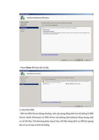 - Chọn Close để hoàn tất cài đặt.
3. Cấu hình DNS
- Đối với DNS Server,thông thường nên xây dựng đồng thời hai hệ thống là DNS
Server chính (Primary) và DNS Server dự phòng (Secondary) dùng chung một
cơ sở dữ liệu. Với phương pháp này,sẽ hạn chế khả năng dịch vụ DNS bị ngưng
khi có sự cố xảy ra trên hệ thống.
 