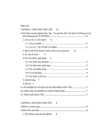MỤC LỤC
CHƯƠNG 1: CÔNG VIỆC THỰC TẬP. 10
I.Giới thiệu doanh nghiệp thực tập – Trung Tâm Đào Tạo Quản Trị Mạng và An
Ninh Mạng Quốc Tế ATHENA....................................................................................10
1. Trụ sở và các chi nhánh: 11
1.1. Trụ sở chính:............................................................................11
1.2. Cơ sở 2_Tại TP Hồ Chí Minh: ................................................11
2. Quá trình hình thành và phát triển của trung tâm: 11
3. Cơ cấu tổ chức: 5
4. Các sản phẩm, giải pháp: 5
4.1 Các khóa học dài hạn:................................................................. 5
4.2 Các khóa học ngắn hạn:.............................................................. 5
4.3 Các sản phẩm khác ..................................................................... 6
4.4 Cơ sở hạ tầng .............................................................................. 6
4.5 Các dịch vụ hỗ trợ:...................................................................... 6
5. Khách hàng 7
6. Đối tác 7
II. CÁC NHIỆM VỤ VÀ DỊCH VỤ CỦA BỘ PHẬN THỰC TẬP..................................7
III. CÔNG VIỆC VÀ NHIỆM VỤ ĐƯỢC PHÂN CÔNG..................................................7
IV. THỜI GIAN THỰC TẬP ..................................................................................................7
CHƯƠNG 2: NÔI DUNG THỰC TẬP. 8
I.Nhiệm vụ được giao............................................................................................................8
II.Kiến thức tìm hiểu .............................................................................................................8
1. Giải pháp mạng doanh nghiệp 8
 