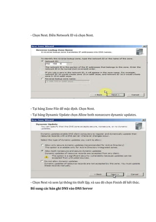 - Chọn Next. Điền Network ID và chọn Next.
- Tại bảng Zone File để mặc định. Chọn Next.
- Tại bảng Dynamic Update chọn Allow both nonsecure dynamic updates.
- Chọn Next và xem lại thông tin thiết lập, và sau đó chọn Finish để kết thúc.
Bổ sung các bản ghi DNS vào DNS Server
 