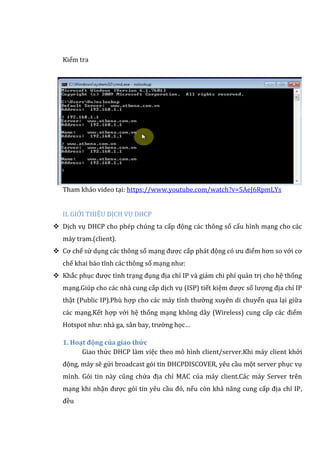 Kiểm tra
Tham khảo video tại: https://www.youtube.com/watch?v=5AeJ6RpmLYs
II. GIỚI THIỆU DỊCH VỤ DHCP
 Dịch vụ DHCP cho phép chúng ta cấp động các thông số cấu hình mạng cho các
máy trạm.(client).
 Cơ chế sử dụng các thông số mạng được cấp phát động có ưu điểm hơn so với cơ
chế khai báo tĩnh các thông số mạng như:
 Khắc phục được tình trạng đụng địa chỉ IP và giảm chi phí quản trị cho hệ thống
mạng.Giúp cho các nhà cung cấp dịch vụ (ISP) tiết kiệm được số lượng địa chỉ IP
thật (Public IP).Phù hợp cho các máy tính thường xuyên di chuyển qua lại giữa
các mạng.Kết hợp với hệ thống mạng không dây (Wireless) cung cấp các điểm
Hotspot như: nhà ga, sân bay, trường học…
1. Hoạt động của giao thức
Giao thức DHCP làm việc theo mô hình client/server.Khi máy client khởi
động, máy sẽ gửi broadcast gói tin DHCPDISCOVER, yêu cầu một server phục vụ
mình. Gói tin này cũng chứa địa chỉ MAC của máy client.Các máy Server trên
mạng khi nhận được gói tin yêu cầu đó, nếu còn khả năng cung cấp địa chỉ IP,
đều
 