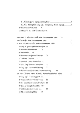 1.1. Giới thiệu về mạng doanh nghiệp.............................................. 8
1.2. Các thành phần công nghệ trong mạng doanh nghiệp............... 8
2. Windows Server 2008 9
Giới thiệu về mô hình Client-Server 9
CHƯƠNG 3: TỔNG QUAN VỀ WINDOWS SERVER 2008 12
I. GIỚI THIỆU WINDOWS SERVER 2008...................................................................12
II. CÁC TÍNH NĂNG CỦA WINDOWS SERVER 2008............................................13
1. Công cụ quản trị Server Manager 13
2. Windows Server Core 20
3. PowerShell 20
4. Windows Deloyment Services. 21
5. Terminal Services. 21
6. Network Access Protection 21
7. Read-Only Domain Controllers 22
8. Công nghệ Failover Clustering. 22
9. Windows Firewall with Advance Security 23
III. MỘT SỐ TÍNH NĂNG MỚI CỦA WINDOWS SERVER 2008........................23
1. Công nghệ ảo hóa Hyper-V 17
2. Processor Compatibility Mode 18
3. File Classification Infrastructure 18
4. Quản lý trong ỗ đĩa và file: 184
5. Cải tiến giao thức và mã hóa 18
6. Một số tính năng khác 19
 