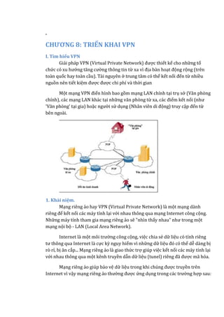 .
CHƯƠNG 8: TRIỂN KHAI VPN
I. Tìm hiểu VPN
Giải pháp VPN (Virtual Private Network) được thiết kế cho những tổ
chức có xu hướng tăng cường thông tin từ xa vì địa bàn hoạt động rộng (trên
toàn quốc hay toàn cầu). Tài nguyên ở trung tâm có thể kết nối đến từ nhiều
nguồn nên tiết kiệm được được chi phí và thời gian
Một mạng VPN điển hình bao gồm mạng LAN chính tại trụ sở (Văn phòng
chính), các mạng LAN khác tại những văn phòng từ xa, các điểm kết nối (như
'Văn phòng' tại gia) hoặc người sử dụng (Nhân viên di động) truy cập đến từ
bên ngoài.
1. Khái niệm.
Mạng riêng ảo hay VPN (Virtual Private Network) là một mạng dành
riêng để kết nối các máy tính lại với nhau thông qua mạng Internet công cộng.
Những máy tính tham gia mạng riêng ảo sẽ "nhìn thấy nhau" như trong một
mạng nội bộ - LAN (Local Area Network).
Internet là một môi trường công cộng, việc chia sẻ dữ liệu có tính riêng
tư thông qua Internet là cực kỳ nguy hiểm vì những dữ liệu đó có thể dễ dàng bị
rò rỉ, bị ăn cắp... Mạng riêng ảo là giao thức trợ giúp việc kết nối các máy tính lại
với nhau thông qua một kênh truyền dẫn dữ liệu (tunel) riêng đã được mã hóa.
Mạng riêng ảo giúp bảo vệ dữ liệu trong khi chúng được truyền trên
Internet vì vậy mạng riêng ảo thường được ứng dụng trong các trường hợp sau:
 