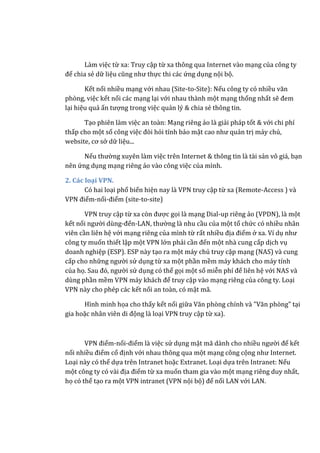 Làm việc từ xa: Truy cập từ xa thông qua Internet vào mạng của công ty
để chia sẻ dữ liệu cũng như thực thi các ứng dụng nội bộ.
Kết nối nhiều mạng với nhau (Site-to-Site): Nếu công ty có nhiều văn
phòng, việc kết nối các mạng lại với nhau thành một mạng thống nhất sẽ đem
lại hiệu quả ấn tượng trong việc quản lý & chia sẻ thông tin.
Tạo phiên làm việc an toàn: Mạng riêng ảo là giải pháp tốt & với chi phí
thấp cho một số công việc đòi hỏi tính bảo mật cao như quản trị máy chủ,
website, cơ sở dữ liệu...
Nếu thường xuyên làm việc trên Internet & thông tin là tài sản vô giá, bạn
nên ứng dụng mạng riêng ảo vào công việc của mình.
2. Các loại VPN.
Có hai loại phổ biến hiện nay là VPN truy cập từ xa (Remote-Access ) và
VPN điểm-nối-điểm (site-to-site)
VPN truy cập từ xa còn được gọi là mạng Dial-up riêng ảo (VPDN), là một
kết nối người dùng-đến-LAN, thường là nhu cầu của một tổ chức có nhiều nhân
viên cần liên hệ với mạng riêng của mình từ rất nhiều địa điểm ở xa. Ví dụ như
công ty muốn thiết lập một VPN lớn phải cần đến một nhà cung cấp dịch vụ
doanh nghiệp (ESP). ESP này tạo ra một máy chủ truy cập mạng (NAS) và cung
cấp cho những người sử dụng từ xa một phần mềm máy khách cho máy tính
của họ. Sau đó, người sử dụng có thể gọi một số miễn phí để liên hệ với NAS và
dùng phần mềm VPN máy khách để truy cập vào mạng riêng của công ty. Loại
VPN này cho phép các kết nối an toàn, có mật mã.
Hình minh họa cho thấy kết nối giữa Văn phòng chính và "Văn phòng" tại
gia hoặc nhân viên di động là loại VPN truy cập từ xa).
VPN điểm-nối-điểm là việc sử dụng mật mã dành cho nhiều người để kết
nối nhiều điểm cố định với nhau thông qua một mạng công cộng như Internet.
Loại này có thể dựa trên Intranet hoặc Extranet. Loại dựa trên Intranet: Nếu
một công ty có vài địa điểm từ xa muốn tham gia vào một mạng riêng duy nhất,
họ có thể tạo ra một VPN intranet (VPN nội bộ) để nối LAN với LAN.
 