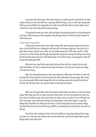 Loại dựa trên Extranet: Khi một công ty có mối quan hệ mật thiết với một
công ty khác (ví dụ như đối tác cung cấp, khách hàng...), họ có thể xây dựng một
VPN extranet (VPN mở rộng) kết nối LAN với LAN để nhiều tổ chức khác nhau
có thể làm việc trên một môi trường chung.
Trong hình minh họa trên, kết nối giữa Văn phòng chính và Văn phòng từ
xa là loại VPN Intranet, kết nối giữa Văn phòng chính với Đối tác kinh doanh là
VPN Extranet.
3.Bảo mật trong VPN
Tường lửa (firewall) là rào chắn vững chắc giữa mạng riêng và Internet.
Bạn có thể thiết lập các tường lửa để hạn chế số lượng cổng mở, loại gói tin và
giao thức được chuyển qua. Một số sản phẩm dùng cho VPN như router 1700
của Cisco có thể nâng cấp để gộp những tính năng của tường lửa bằng cách chạy
hệ điều hành Internet Cisco IOS thích hợp. Tốt nhất là hãy cài tường lửa thật tốt
trước khi thiết lập VPN.
Mật mã truy cập là khi một máy tính mã hóa dữ liệu và gửi nó tới một
máy tính khác thì chỉ có máy đó mới giải mã được. Có hai loại là mật mã riêng
và mật mã chung.
Mật mã riêng (Symmetric-Key Encryption): Mỗi máy tính đều có một mã
bí mật để mã hóa gói tin trước khi gửi tới máy tính khác trong mạng. Mã riêng
yêu cầu bạn phải biết mình đang liên hệ với những máy tính nào để có thể cài
mã lên đó, để máy tính của người nhận có thể giải mã được.
Mật mã chung (Public-Key Encryption) kết hợp mã riêng và một mã công
cộng. Mã riêng này chỉ có máy của bạn nhận biết, còn mã chung thì do máy của
bạn cấp cho bất kỳ máy nào muốn liên hệ (một cách an toàn) với nó. Để giải mã
một message, máy tính phải dùng mã chung được máy tính nguồn cung cấp,
đồng thời cần đến mã riêng của nó nữa. Có một ứng dụng loại này được dùng
rất phổ biến là Pretty Good Privacy (PGP), cho phép bạn mã hóa hầu như bất cứ
thứ gì.
Giao thức bảo mật giao thức Internet (IPSec) cung cấp những tính năng
an ninh cao cấp như các thuật toán mã hóa tốt hơn, quá trình thẩm định quyền
đăng nhập toàn diện hơn.
 