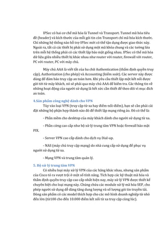 IPSec có hai cơ chế mã hóa là Tunnel và Transport. Tunnel mã hóa tiêu
đề (header) và kích thước của mỗi gói tin còn Transport chỉ mã hóa kích thước.
Chỉ những hệ thống nào hỗ trợ IPSec mới có thể tận dụng được giao thức này.
Ngoài ra, tất cả các thiết bị phải sử dụng một mã khóa chung và các tường lửa
trên mỗi hệ thống phải có các thiết lập bảo mật giống nhau. IPSec có thể mã hóa
dữ liệu giữa nhiều thiết bị khác nhau như router với router, firewall với router,
PC với router, PC với máy chủ.
Máy chủ AAA là viết tắt của ba chữ Authentication (thẩm định quyền truy
cập), Authorization (cho phép) và Accounting (kiểm soát). Các server này được
dùng để đảm bảo truy cập an toàn hơn. Khi yêu cầu thiết lập một kết nối được
gửi tới từ máy khách, nó sẽ phải qua máy chủ AAA để kiểm tra. Các thông tin về
những hoạt động của người sử dụng là hết sức cần thiết để theo dõi vì mục đích
an toàn.
4.Sản phẩm công nghệ dành cho VPN
Tùy vào loại VPN (truy cập từ xa hay điểm-nối-điểm), bạn sẽ cần phải cài
đặt những bộ phận hợp thành nào đó để thiết lập mạng riêng ảo. Đó có thể là:
- Phần mềm cho desktop của máy khách dành cho người sử dụng từ xa.
- Phần cứng cao cấp như bộ xử lý trung tâm VPN hoặc firewall bảo mật
PIX.
- Server VPN cao cấp dành cho dịch vụ Dial-up.
- NAS (máy chủ truy cập mạng) do nhà cung cấp sử dụng để phục vụ
người sử dụng từ xa.
- Mạng VPN và trung tâm quản lý.
5. Bộ xử lý trung tâm VPN
Có nhiều loại máy xử lý VPN của các hãng khác nhau, nhưng sản phẩm
của Cisco tỏ ra vượt trội ở một số tính năng. Tích hợp các kỹ thuật mã hóa và
thẩm định quyền truy cập cao cấp nhất hiện nay, máy xử lý VPN được thiết kế
chuyên biệt cho loại mạng này. Chúng chứa các module xử lý mã hóa SEP, cho
phép người sử dụng dễ dàng tăng dung lượng và số lượng gói tin truyền tải.
Dòng sản phẩm có các model thích hợp cho các mô hình doanh nghiệp từ nhỏ
đến lớn (từ100 cho đến 10.000 điểm kết nối từ xa truy cập cùng lúc).
 