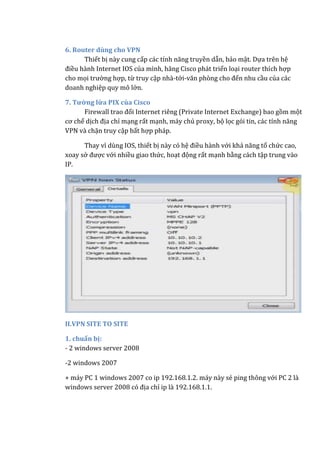 6. Router dùng cho VPN
Thiết bị này cung cấp các tính năng truyền dẫn, bảo mật. Dựa trên hệ
điều hành Internet IOS của mình, hãng Cisco phát triển loại router thích hợp
cho mọi trường hợp, từ truy cập nhà-tới-văn phòng cho đến nhu cầu của các
doanh nghiệp quy mô lớn.
7. Tường lửa PIX của Cisco
Firewall trao đổi Internet riêng (Private Internet Exchange) bao gồm một
cơ chế dịch địa chỉ mạng rất mạnh, máy chủ proxy, bộ lọc gói tin, các tính năng
VPN và chặn truy cập bất hợp pháp.
Thay vì dùng IOS, thiết bị này có hệ điều hành với khả năng tổ chức cao,
xoay sở được với nhiều giao thức, hoạt động rất mạnh bằng cách tập trung vào
IP.
II.VPN SITE TO SITE
1. chuẩn bị:
- 2 windows server 2008
-2 windows 2007
+ máy PC 1 windows 2007 co ip 192.168.1.2. máy này sẻ ping thông với PC 2 là
windows server 2008 có địa chỉ ip là 192.168.1.1.
 