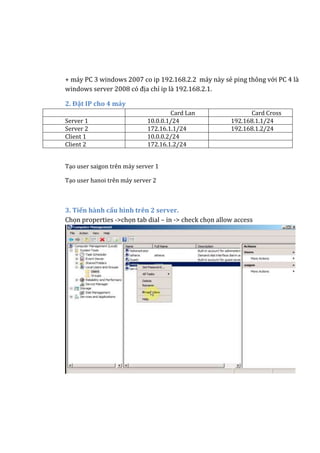 + máy PC 3 windows 2007 co ip 192.168.2.2 máy này sẻ ping thông với PC 4 là
windows server 2008 có địa chỉ ip là 192.168.2.1.
2. Đặt IP cho 4 máy
Card Lan Card Cross
Server 1 10.0.0.1/24 192.168.1.1/24
Server 2 172.16.1.1/24 192.168.1.2/24
Client 1 10.0.0.2/24
Client 2 172.16.1.2/24
Tạo user saigon trên máy server 1
Tạo user hanoi trên máy server 2
3. Tiến hành cấu hình trên 2 server.
Chọn properties ->chọn tab dial – in -> check chọn allow access
 